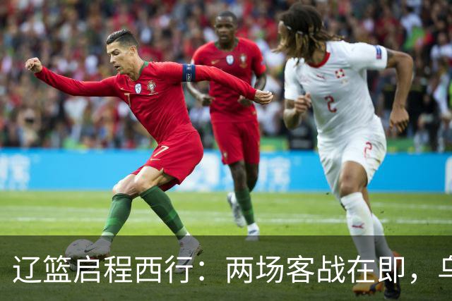 辽篮启程西行：两场客战在即，乌戈信心满满，克里斯面临旧主挑战